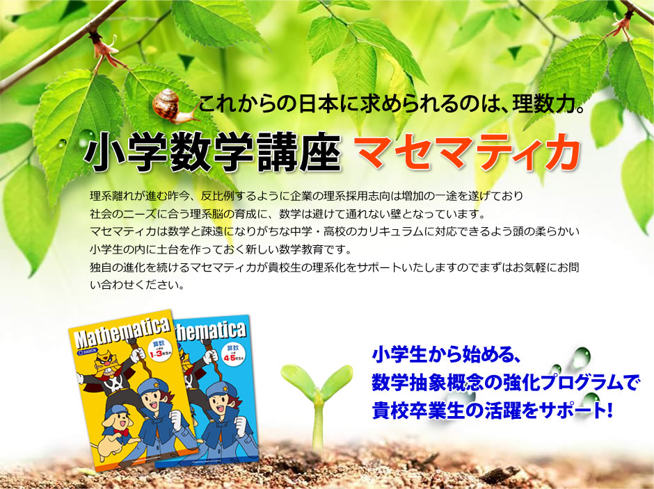 これからの日本に求められるのは、理数力。【小学数学講座 マセマティカ】理系離れが進む昨今、反比例するように企業の理系採用志向は増加の一途を遂げており社会のニーズに合う理系脳の育成に、数学は避けて通れない壁となっています。マセマティカは数学と疎遠になりがちな中学・高校のカリキュラムに対応できるよう頭の柔らかい小学生の内に土台を作っておく新しい数学教育です。独自の進化を続けるマセマティカが貴校生の理系化をサポートいたしますのでまずはお気軽にお問い合わせください。