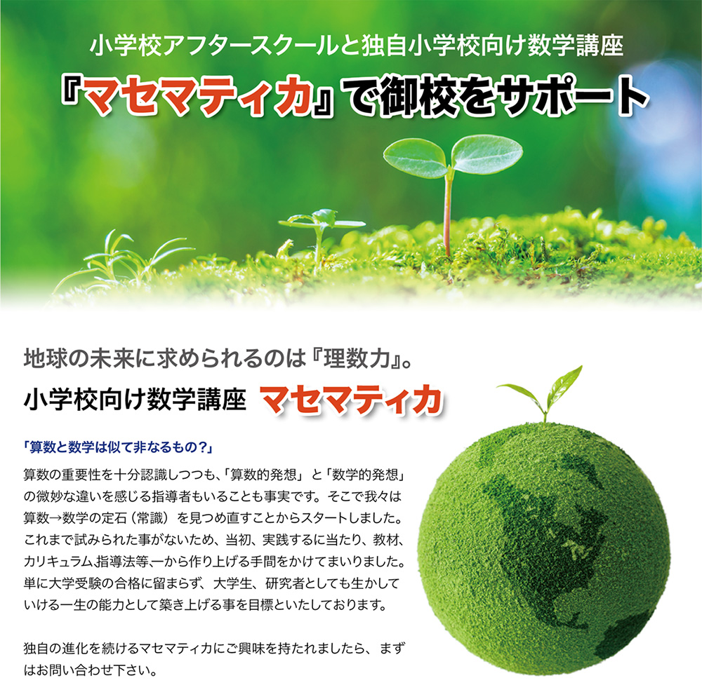 小学校アフタースクールと独自小学生向け数学講座「マセマティカ」で御校をサポート。地球の未来に求められるのは「理数力」。小学生向け数学講座「マセマティカ」。「算数と数学は似て非なるもの？」算数の重要性を十分認識しつつも、「算数的発想」と「数学的発想」の微妙な違いを感じる指導者もいることも事実です。そこで我々は算数→数学の定石（常識）を見つめ直すことからスタートしました。これまで試みられた事がないため、当初、実践するに当たり、教材、カリキュラム、指導法等、一から作り上げる手間をかけてまいりました。単に大学受験の合格に留まらず、大学生、研究者としても生かしていける一生の能力として築き上げる事を目標といたしております。独自の進化を続けるマセマティカにご興味を持たれましたら、まずはお問い合わせ下さい。