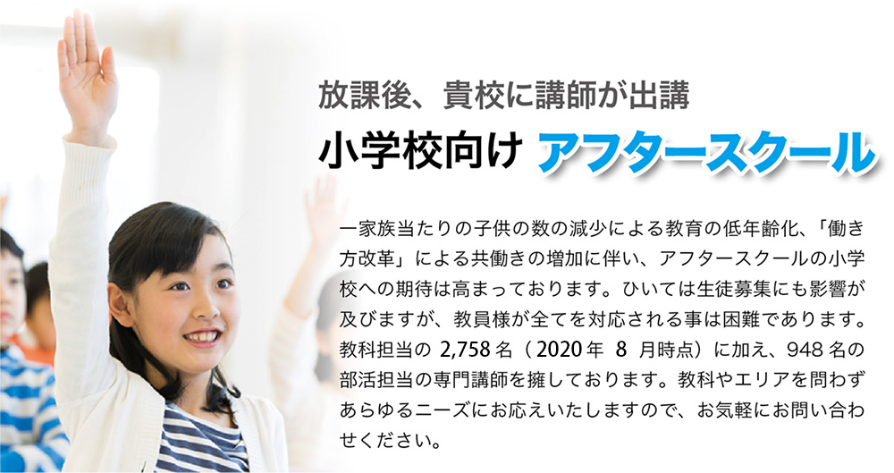 放課後、貴校に講師が出講。小学生向け　アフタースクール。一家族当たりの子供の数の減少による教育の低年齢化、「働き方改革」による共働きの増加に伴い、アフタースクールの小学校への期待は高まっております。ひいては生徒募集にも影響が及びますが、教員様が全てを対応される事は困難であります。